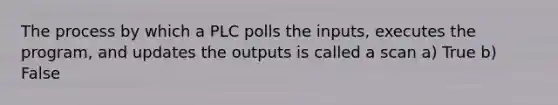 The process by which a PLC polls the inputs, executes the program, and updates the outputs is called a scan a) True b) False