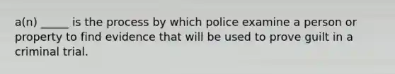 a(n) _____ is the process by which police examine a person or property to find evidence that will be used to prove guilt in a criminal trial.