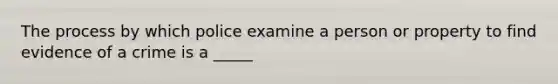 The process by which police examine a person or property to find evidence of a crime is a _____