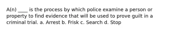 A(n) ____ is the process by which police examine a person or property to find evidence that will be used to prove guilt in a criminal trial. a. Arrest b. Frisk c. Search d. Stop