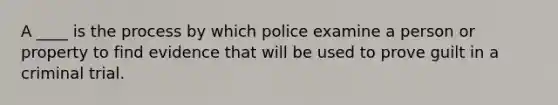 A ____ is the process by which police examine a person or property to find evidence that will be used to prove guilt in a criminal trial.