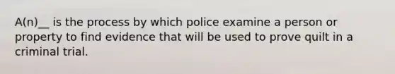 A(n)__ is the process by which police examine a person or property to find evidence that will be used to prove quilt in a criminal trial.