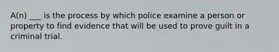 A(n) ___ is the process by which police examine a person or property to find evidence that will be used to prove guilt in a criminal trial.