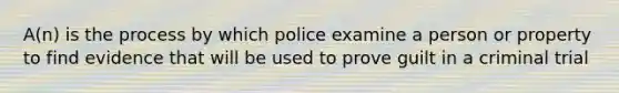 A(n) is the process by which police examine a person or property to find evidence that will be used to prove guilt in a criminal trial