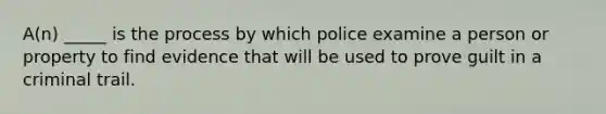 A(n) _____ is the process by which police examine a person or property to find evidence that will be used to prove guilt in a criminal trail.