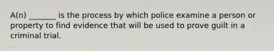 A(n) _______ is the process by which police examine a person or property to find evidence that will be used to prove guilt in a criminal trial.