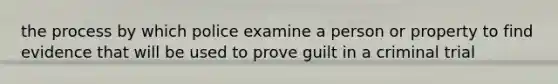 the process by which police examine a person or property to find evidence that will be used to prove guilt in a criminal trial