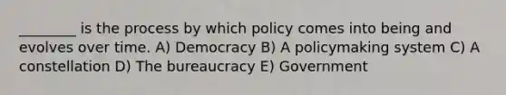 ________ is the process by which policy comes into being and evolves over time. A) Democracy B) A policymaking system C) A constellation D) The bureaucracy E) Government