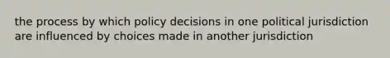 the process by which policy decisions in one political jurisdiction are influenced by choices made in another jurisdiction