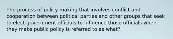 The process of policy making that involves conflict and cooperation between political parties and other groups that seek to elect government officials to influence those officials when they make public policy is referred to as what?