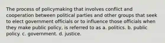 The process of policymaking that involves conflict and cooperation between political parties and other groups that seek to elect government officials or to influence those officials when they make public policy, is referred to as a. politics. b. public policy. c. government. d. justice.