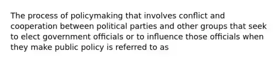 The process of policymaking that involves conﬂict and cooperation between political parties and other groups that seek to elect government ofﬁcials or to inﬂuence those ofﬁcials when they make public policy is referred to as