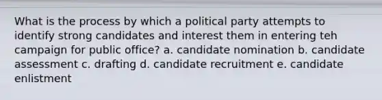 What is the process by which a political party attempts to identify strong candidates and interest them in entering teh campaign for public office? a. candidate nomination b. candidate assessment c. drafting d. candidate recruitment e. candidate enlistment