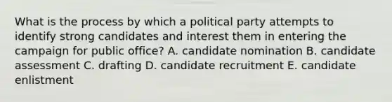 What is the process by which a political party attempts to identify strong candidates and interest them in entering the campaign for public office? A. candidate nomination B. candidate assessment C. drafting D. candidate recruitment E. candidate enlistment