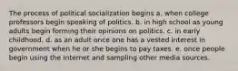 The process of political socialization begins a. when college professors begin speaking of politics. b. in high school as young adults begin forming their opinions on politics. c. in early childhood. d. as an adult once one has a vested interest in government when he or she begins to pay taxes. e. once people begin using the Internet and sampling other media sources.