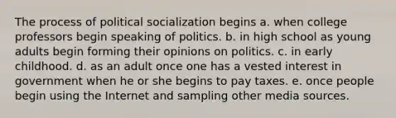 The process of political socialization begins a. when college professors begin speaking of politics. b. in high school as young adults begin forming their opinions on politics. c. in early childhood. d. as an adult once one has a vested interest in government when he or she begins to pay taxes. e. once people begin using the Internet and sampling other media sources.