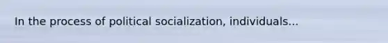 In the process of political socialization, individuals...