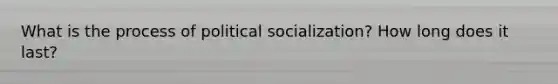 What is the process of political socialization? How long does it last?