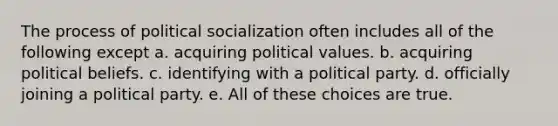 The process of political socialization often includes all of the following except a. acquiring political values. b. acquiring political beliefs. c. identifying with a political party. d. officially joining a political party. e. All of these choices are true.