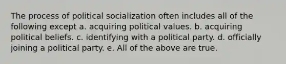 The process of political socialization often includes all of the following except a. acquiring political values. b. acquiring political beliefs. c. identifying with a political party. d. officially joining a political party. e. All of the above are true.