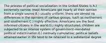 The process of political socialization in the United States is A.) extremely narrow; most Americans get nearly all their opinion from a single source B.) usually uniform; there are almost no differences in the opinions of various groups, such as northerners and southerners C.) highly effective; Americans are the best informed citizens in the world D.) highly structured; children are subjected to an intense system of government-mandated political indoctrination E.) normally cumulative; political beliefs attained earlier in life tend to be retained to a substantial degree