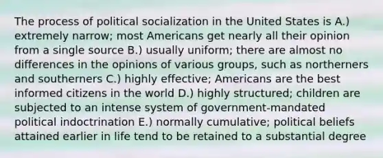 The process of political socialization in the United States is A.) extremely narrow; most Americans get nearly all their opinion from a single source B.) usually uniform; there are almost no differences in the opinions of various groups, such as northerners and southerners C.) highly effective; Americans are the best informed citizens in the world D.) highly structured; children are subjected to an intense system of government-mandated political indoctrination E.) normally cumulative; political beliefs attained earlier in life tend to be retained to a substantial degree