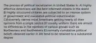 The process of political socialization in United States is: A) highly effective Americans are the best informed citizens in the world B) highly structured children are subjected to an intense system of government and mandated political indoctrination C)Extremely narrow most Americans getting nearly all their opinions from a single source D) usually uniform there are almost no differences in the opinions of various groups such as Northerners and Southerners E) normally cumulative political beliefs obtained earlier in life tend to be retained to a substantial degree