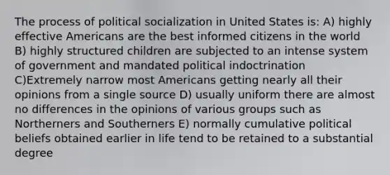 The process of political socialization in United States is: A) highly effective Americans are the best informed citizens in the world B) highly structured children are subjected to an intense system of government and mandated political indoctrination C)Extremely narrow most Americans getting nearly all their opinions from a single source D) usually uniform there are almost no differences in the opinions of various groups such as Northerners and Southerners E) normally cumulative political beliefs obtained earlier in life tend to be retained to a substantial degree