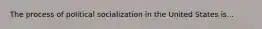 The process of political socialization in the United States is...