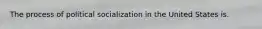 The process of political socialization in the United States is.