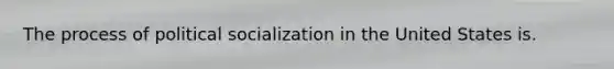 The process of political socialization in the United States is.