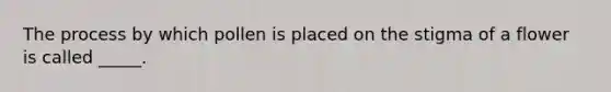 The process by which pollen is placed on the stigma of a flower is called _____.