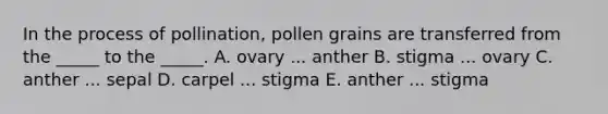 In the process of pollination, pollen grains are transferred from the _____ to the _____. A. ovary ... anther B. stigma ... ovary C. anther ... sepal D. carpel ... stigma E. anther ... stigma