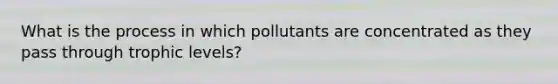 What is the process in which pollutants are concentrated as they pass through trophic levels?