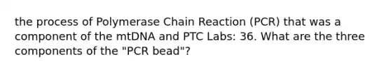 the process of Polymerase Chain Reaction (PCR) that was a component of the mtDNA and PTC Labs: 36. What are the three components of the "PCR bead"?