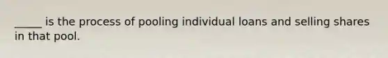 _____ is the process of pooling individual loans and selling shares in that pool.