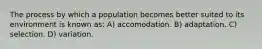 The process by which a population becomes better suited to its environment is known as: A) accomodation. B) adaptation. C) selection. D) variation.