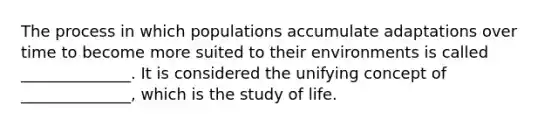 The process in which populations accumulate adaptations over time to become more suited to their environments is called ______________. It is considered the unifying concept of ______________, which is the study of life.