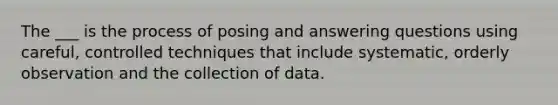 The ___ is the process of posing and answering questions using careful, controlled techniques that include systematic, orderly observation and the collection of data.