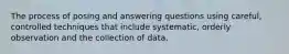 The process of posing and answering questions using careful, controlled techniques that include systematic, orderly observation and the collection of data.