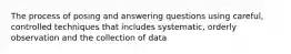 The process of posing and answering questions using careful, controlled techniques that includes systematic, orderly observation and the collection of data