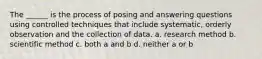 The ______ is the process of posing and answering questions using controlled techniques that include systematic, orderly observation and the collection of data. a. research method b. scientific method c. both a and b d. neither a or b