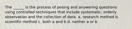 The ______ is the process of posing and answering questions using controlled techniques that include systematic, orderly observation and the collection of data. a. research method b. scientific method c. both a and b d. neither a or b