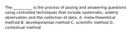 The __________ is the process of posing and answering questions using controlled techniques that include systematic, orderly observation and the collection of data. A. meta-theoretical method B. developmental method C. scientific method D. contextual method