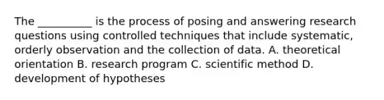 The __________ is the process of posing and answering research questions using controlled techniques that include systematic, orderly observation and the collection of data. A. theoretical orientation B. research program C. scientific method D. development of hypotheses