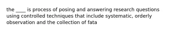 the ____ is process of posing and answering research questions using controlled techniques that include systematic, orderly observation and the collection of fata