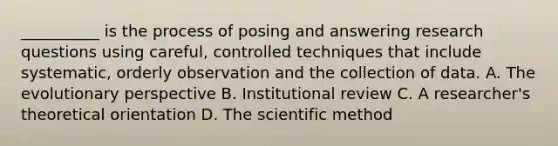 __________ is the process of posing and answering research questions using careful, controlled techniques that include systematic, orderly observation and the collection of data. A. The evolutionary perspective B. Institutional review C. A researcher's theoretical orientation D. The scientific method