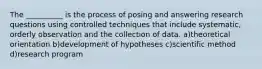 The __________ is the process of posing and answering research questions using controlled techniques that include systematic, orderly observation and the collection of data. a)theoretical orientation b)development of hypotheses c)scientific method d)research program