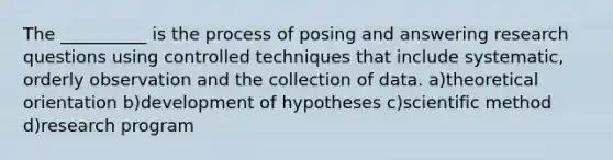 The __________ is the process of posing and answering research questions using controlled techniques that include systematic, orderly observation and the collection of data. a)theoretical orientation b)development of hypotheses c)<a href='https://www.questionai.com/knowledge/kbyVEgDMow-scientific-method' class='anchor-knowledge'>scientific method</a> d)research program