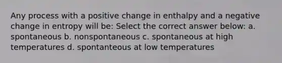 Any process with a positive change in enthalpy and a negative change in entropy will be: Select the correct answer below: a. spontaneous b. nonspontaneous c. spontaneous at high temperatures d. spontanteous at low temperatures